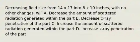 Decreasing field size from 14 x 17 into 8 x 10 inches, with no other changes, will A. Decrease the amount of scattered radiation generated within the part B. Decrease x-ray penetration of the part C. Increase the amount of scattered radiation generated within the part D. Increase x-ray penetration of the part