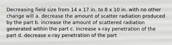 Decreasing field size from 14 x 17 in. to 8 x 10 in. with no other change will a. decrease the amount of scatter radiation produced by the part b. increase the amount of scattered radiation generated within the part c. increase x-ray penetration of the part d. decrease x-ray penetration of the part