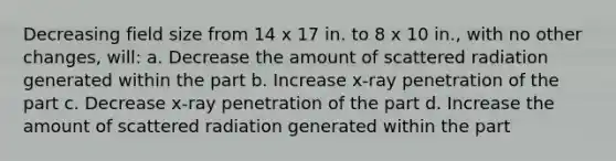 Decreasing field size from 14 x 17 in. to 8 x 10 in., with no other changes, will: a. Decrease the amount of scattered radiation generated within the part b. Increase x-ray penetration of the part c. Decrease x-ray penetration of the part d. Increase the amount of scattered radiation generated within the part