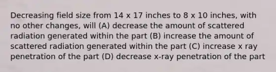 Decreasing field size from 14 x 17 inches to 8 x 10 inches, with no other changes, will (A) decrease the amount of scattered radiation generated within the part (B) increase the amount of scattered radiation generated within the part (C) increase x ray penetration of the part (D) decrease x-ray penetration of the part