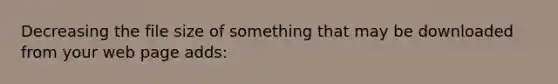Decreasing the file size of something that may be downloaded from your web page adds: