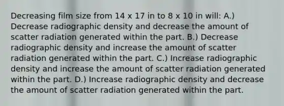 Decreasing film size from 14 x 17 in to 8 x 10 in will: A.) Decrease radiographic density and decrease the amount of scatter radiation generated within the part. B.) Decrease radiographic density and increase the amount of scatter radiation generated within the part. C.) Increase radiographic density and increase the amount of scatter radiation generated within the part. D.) Increase radiographic density and decrease the amount of scatter radiation generated within the part.