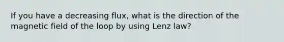 If you have a decreasing flux, what is the direction of the magnetic field of the loop by using Lenz law?