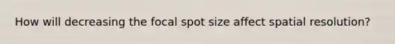 How will decreasing the focal spot size affect spatial resolution?