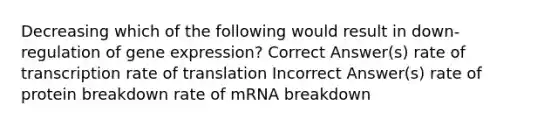 Decreasing which of the following would result in down-regulation of gene expression? Correct Answer(s) rate of transcription rate of translation Incorrect Answer(s) rate of protein breakdown rate of mRNA breakdown