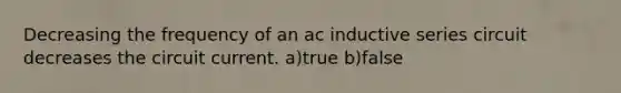 Decreasing the frequency of an ac inductive series circuit decreases the circuit current. a)true b)false