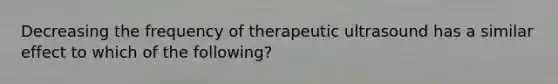 Decreasing the frequency of therapeutic ultrasound has a similar effect to which of the following?