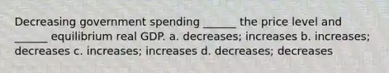 Decreasing government spending ______ the price level and ______ equilibrium real GDP. a. decreases; increases b. increases; decreases c. increases; increases d. decreases; decreases