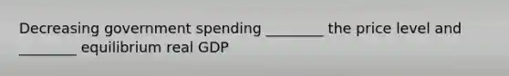 Decreasing government spending ________ the price level and ________ equilibrium real GDP