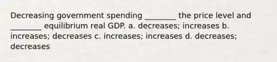 Decreasing government spending ________ the price level and ________ equilibrium real GDP. a. decreases; increases b. increases; decreases c. increases; increases d. decreases; decreases