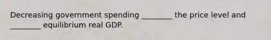 Decreasing government spending ________ the price level and ________ equilibrium real GDP.