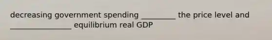 decreasing government spending _________ the price level and ________________ equilibrium real GDP