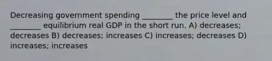 Decreasing government spending ________ the price level and ________ equilibrium real GDP in the short run. A) decreases; decreases B) decreases; increases C) increases; decreases D) increases; increases