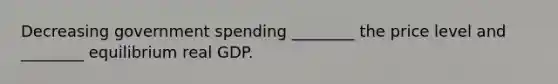 Decreasing government spending​ ________ the price level and​ ________ equilibrium real GDP.