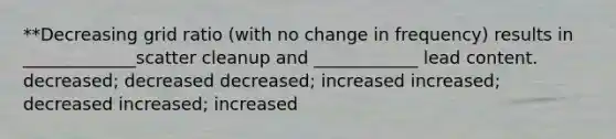 **Decreasing grid ratio (with no change in frequency) results in _____________scatter cleanup and ____________ lead content. decreased; decreased decreased; increased increased; decreased increased; increased