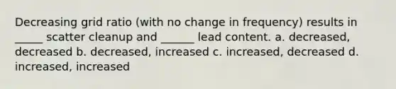 Decreasing grid ratio (with no change in frequency) results in _____ scatter cleanup and ______ lead content. a. decreased, decreased b. decreased, increased c. increased, decreased d. increased, increased