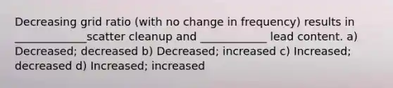 Decreasing grid ratio (with no change in frequency) results in _____________scatter cleanup and ____________ lead content. a) Decreased; decreased b) Decreased; increased c) Increased; decreased d) Increased; increased