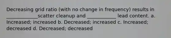 Decreasing grid ratio (with no change in frequency) results in _____________scatter cleanup and ____________ lead content. a. Increased; increased b. Decreased; increased c. Increased; decreased d. Decreased; decreased