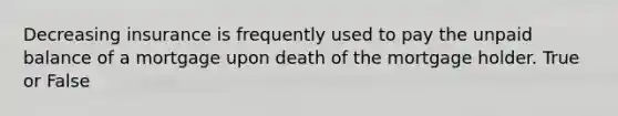 Decreasing insurance is frequently used to pay the unpaid balance of a mortgage upon death of the mortgage holder. True or False