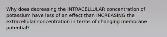 Why does decreasing the INTRACELLULAR concentration of potassium have less of an effect than INCREASING the extracellular concentration in terms of changing membrane potential?