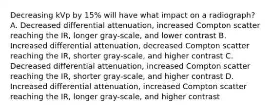 Decreasing kVp by 15% will have what impact on a radiograph? A. Decreased differential attenuation, increased Compton scatter reaching the IR, longer gray-scale, and lower contrast B. Increased differential attenuation, decreased Compton scatter reaching the IR, shorter gray-scale, and higher contrast C. Decreased differential attenuation, increased Compton scatter reaching the IR, shorter gray-scale, and higher contrast D. Increased differential attenuation, increased Compton scatter reaching the IR, longer gray-scale, and higher contrast