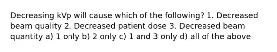 Decreasing kVp will cause which of the following? 1. Decreased beam quality 2. Decreased patient dose 3. Decreased beam quantity a) 1 only b) 2 only c) 1 and 3 only d) all of the above