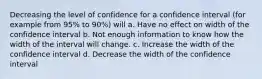 Decreasing the level of confidence for a confidence interval (for example from 95% to 90%) will a. Have no effect on width of the confidence interval b. Not enough information to know how the width of the interval will change. c. Increase the width of the confidence interval d. Decrease the width of the confidence interval