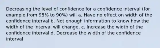 Decreasing the level of confidence for a confidence interval (for example from 95% to 90%) will a. Have no effect on width of the confidence interval b. Not enough information to know how the width of the interval will change. c. Increase the width of the confidence interval d. Decrease the width of the confidence interval