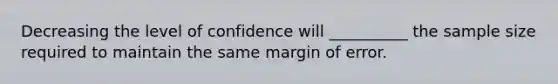 Decreasing the level of confidence will __________ the sample size required to maintain the same margin of error.