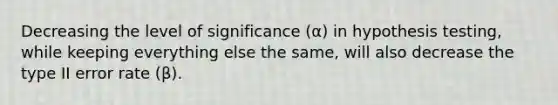 Decreasing the level of significance (α) in hypothesis testing, while keeping everything else the same, will also decrease the type II error rate (β).