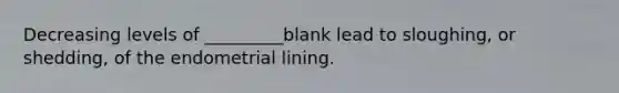 Decreasing levels of _________blank lead to sloughing, or shedding, of the endometrial lining.