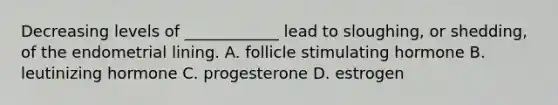 Decreasing levels of ____________ lead to sloughing, or shedding, of the endometrial lining. A. follicle stimulating hormone B. leutinizing hormone C. progesterone D. estrogen