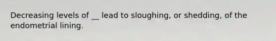 Decreasing levels of __ lead to sloughing, or shedding, of the endometrial lining.