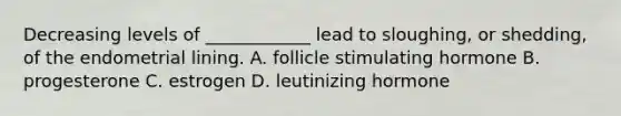 Decreasing levels of ____________ lead to sloughing, or shedding, of the endometrial lining. A. follicle stimulating hormone B. progesterone C. estrogen D. leutinizing hormone