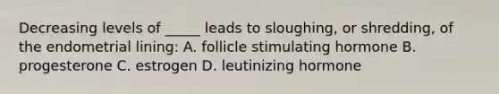 Decreasing levels of _____ leads to sloughing, or shredding, of the endometrial lining: A. follicle stimulating hormone B. progesterone C. estrogen D. leutinizing hormone