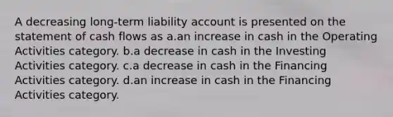 A decreasing long-term liability account is presented on the statement of cash flows as a.an increase in cash in the Operating Activities category. b.a decrease in cash in the Investing Activities category. c.a decrease in cash in the Financing Activities category. d.an increase in cash in the Financing Activities category.