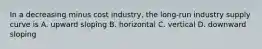 In a decreasing minus cost ​industry, the​ long-run industry supply curve is A. upward sloping B. horizontal C. vertical D. downward sloping