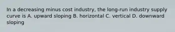 In a decreasing minus cost ​industry, the​ long-run industry supply curve is A. upward sloping B. horizontal C. vertical D. downward sloping