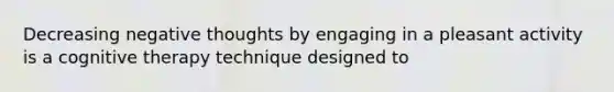 Decreasing negative thoughts by engaging in a pleasant activity is a cognitive therapy technique designed to