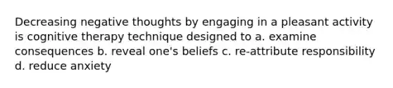 Decreasing negative thoughts by engaging in a pleasant activity is cognitive therapy technique designed to a. examine consequences b. reveal one's beliefs c. re-attribute responsibility d. reduce anxiety