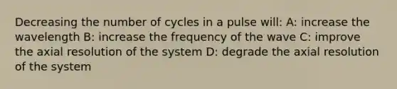 Decreasing the number of cycles in a pulse will: A: increase the wavelength B: increase the frequency of the wave C: improve the axial resolution of the system D: degrade the axial resolution of the system