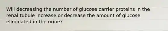 Will decreasing the number of glucose carrier proteins in the renal tubule increase or decrease the amount of glucose eliminated in the urine?