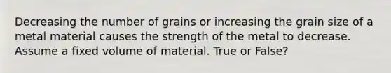 Decreasing the number of grains or increasing the grain size of a metal material causes the strength of the metal to decrease. Assume a fixed volume of material. True or False?