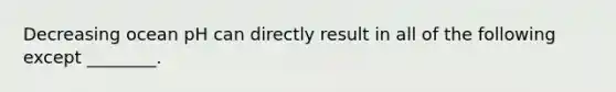 Decreasing ocean pH can directly result in all of the following except ________.