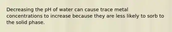 Decreasing the pH of water can cause trace metal concentrations to increase because they are less likely to sorb to the solid phase.