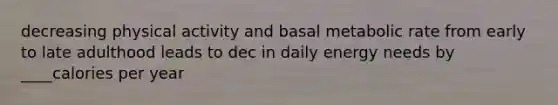 decreasing physical activity and basal metabolic rate from early to late adulthood leads to dec in daily energy needs by ____calories per year