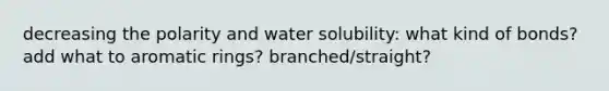 decreasing the polarity and water solubility: what kind of bonds? add what to aromatic rings? branched/straight?