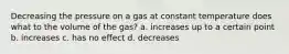 Decreasing the pressure on a gas at constant temperature does what to the volume of the gas? a. increases up to a certain point b. increases c. has no effect d. decreases