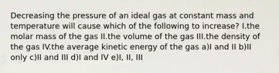 Decreasing the pressure of an ideal gas at constant mass and temperature will cause which of the following to increase? I.the molar mass of the gas II.the volume of the gas III.the density of the gas IV.the average kinetic energy of the gas a)I and II b)II only c)II and III d)I and IV e)I, II, III