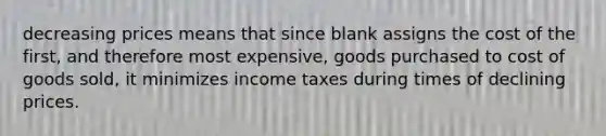 decreasing prices means that since blank assigns the cost of the first, and therefore most expensive, goods purchased to cost of goods sold, it minimizes income taxes during times of declining prices.